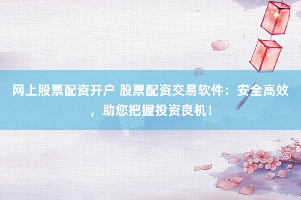 网上股票配资开户 股票配资交易软件：安全高效，助您把握投资良机！