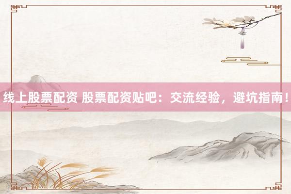 线上股票配资 股票配资贴吧：交流经验，避坑指南！
