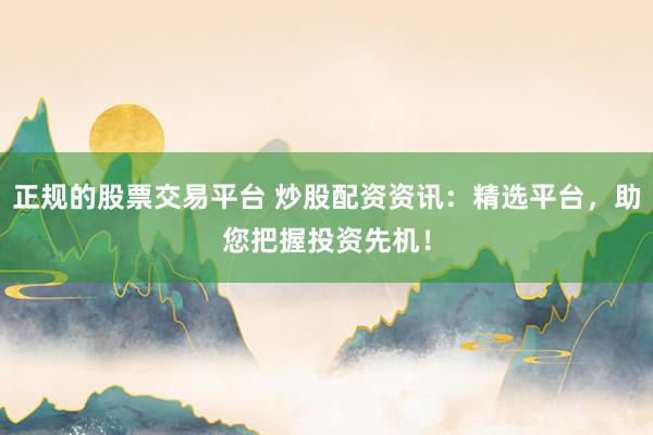 正规的股票交易平台 炒股配资资讯：精选平台，助您把握投资先机！