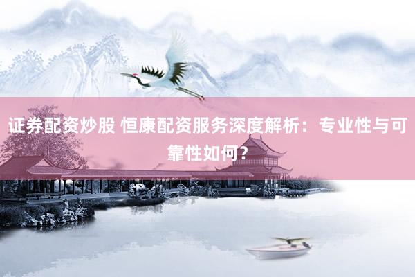 证券配资炒股 恒康配资服务深度解析：专业性与可靠性如何？