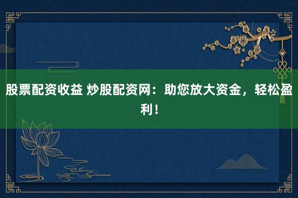 股票配资收益 炒股配资网：助您放大资金，轻松盈利！