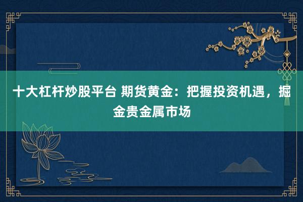 十大杠杆炒股平台 期货黄金：把握投资机遇，掘金贵金属市场