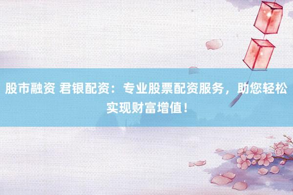 股市融资 君银配资：专业股票配资服务，助您轻松实现财富增值！