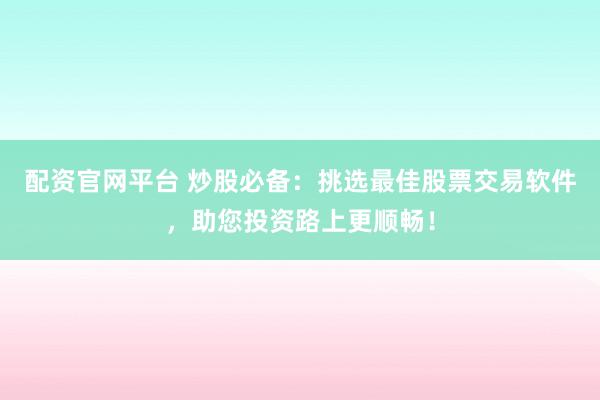 配资官网平台 炒股必备：挑选最佳股票交易软件，助您投资路上更顺畅！