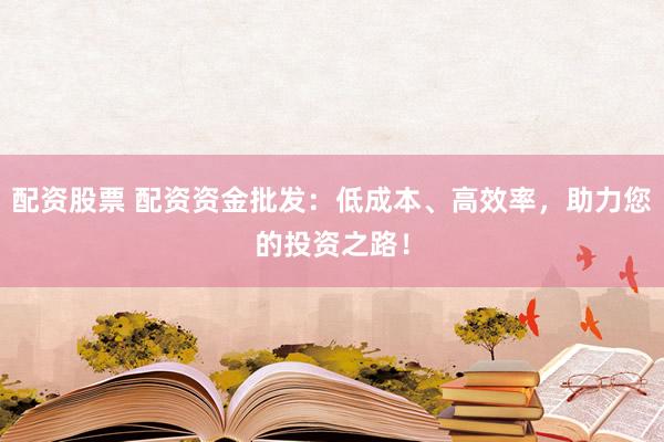 配资股票 配资资金批发：低成本、高效率，助力您的投资之路！