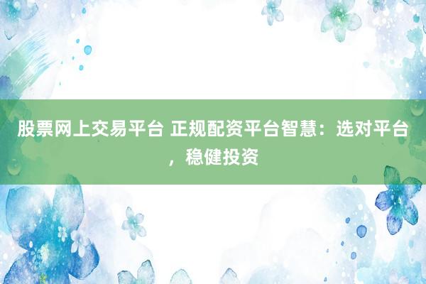 股票网上交易平台 正规配资平台智慧：选对平台，稳健投资
