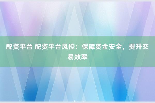 配资平台 配资平台风控：保障资金安全，提升交易效率