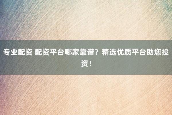 专业配资 配资平台哪家靠谱？精选优质平台助您投资！