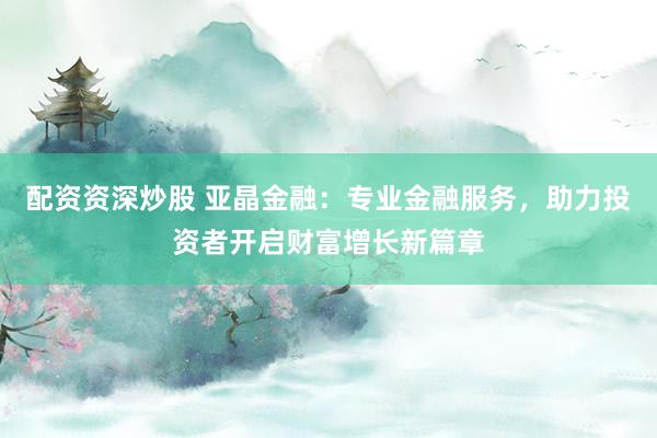 配资资深炒股 亚晶金融：专业金融服务，助力投资者开启财富增长新篇章