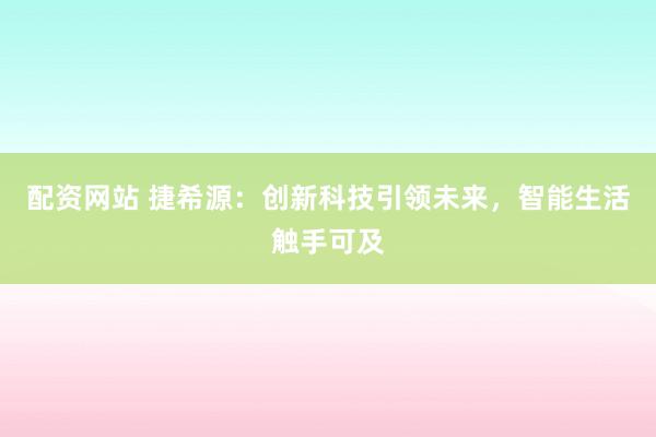 配资网站 捷希源：创新科技引领未来，智能生活触手可及