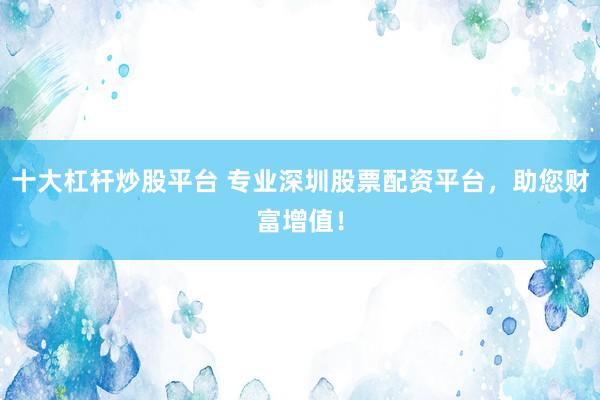 十大杠杆炒股平台 专业深圳股票配资平台，助您财富增值！