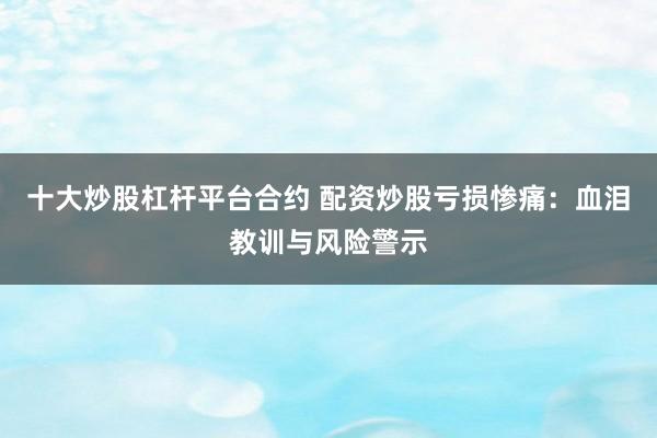 十大炒股杠杆平台合约 配资炒股亏损惨痛：血泪教训与风险警示