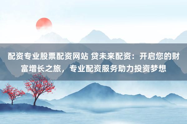 配资专业股票配资网站 贷未来配资：开启您的财富增长之旅，专业配资服务助力投资梦想