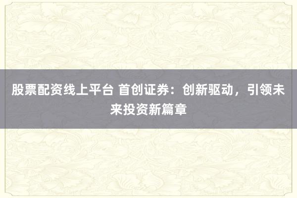 股票配资线上平台 首创证券：创新驱动，引领未来投资新篇章