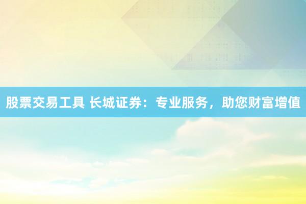 股票交易工具 长城证券：专业服务，助您财富增值