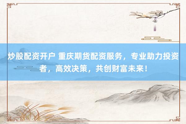 炒股配资开户 重庆期货配资服务，专业助力投资者，高效决策，共创财富未来！
