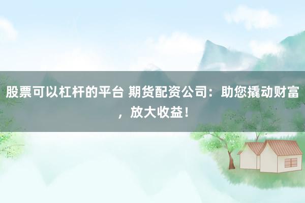 股票可以杠杆的平台 期货配资公司：助您撬动财富，放大收益！