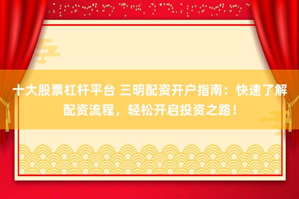 十大股票杠杆平台 三明配资开户指南：快速了解配资流程，轻松开启投资之路！
