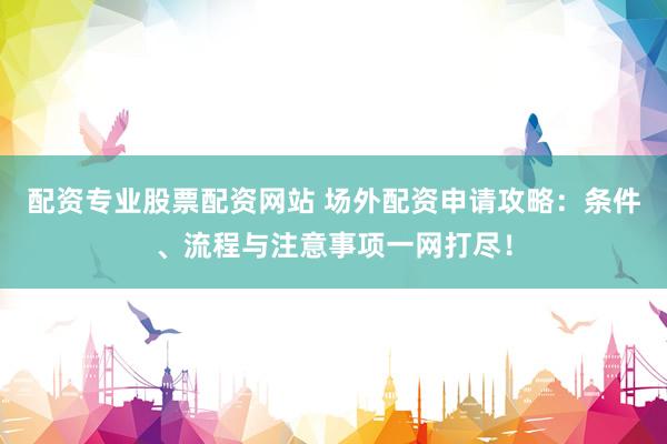 配资专业股票配资网站 场外配资申请攻略：条件、流程与注意事项一网打尽！