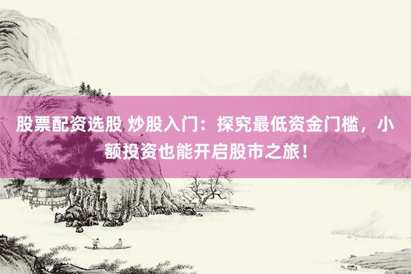 股票配资选股 炒股入门：探究最低资金门槛，小额投资也能开启股市之旅！