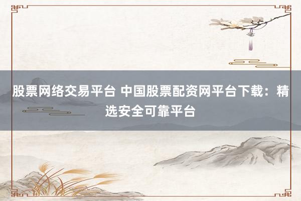 股票网络交易平台 中国股票配资网平台下载：精选安全可靠平台