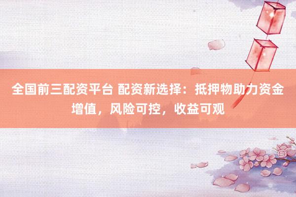 全国前三配资平台 配资新选择：抵押物助力资金增值，风险可控，收益可观