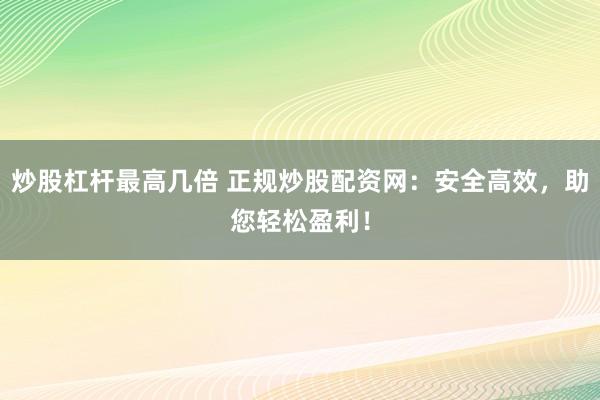 炒股杠杆最高几倍 正规炒股配资网：安全高效，助您轻松盈利！