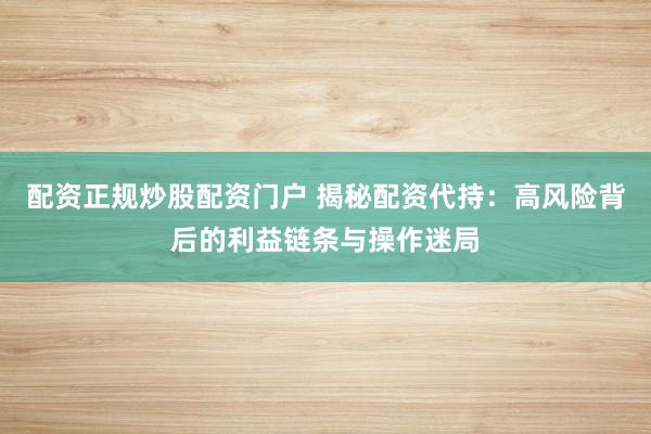 配资正规炒股配资门户 揭秘配资代持：高风险背后的利益链条与操作迷局