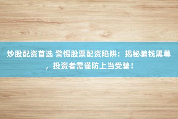炒股配资首选 警惕股票配资陷阱：揭秘骗钱黑幕，投资者需谨防上当受骗！