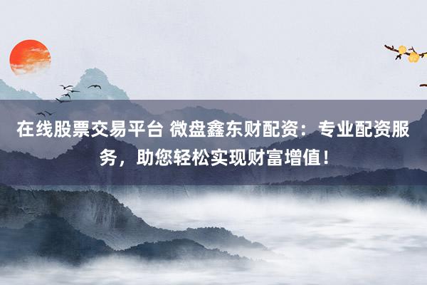 在线股票交易平台 微盘鑫东财配资：专业配资服务，助您轻松实现财富增值！