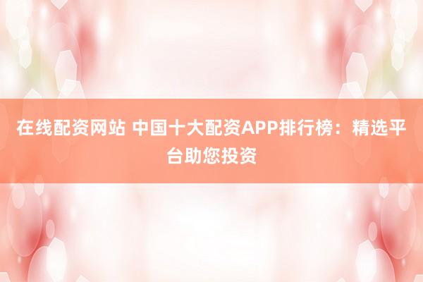 在线配资网站 中国十大配资APP排行榜：精选平台助您投资