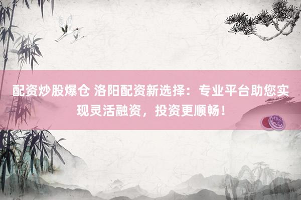 配资炒股爆仓 洛阳配资新选择：专业平台助您实现灵活融资，投资更顺畅！