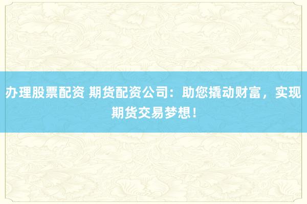 办理股票配资 期货配资公司：助您撬动财富，实现期货交易梦想！