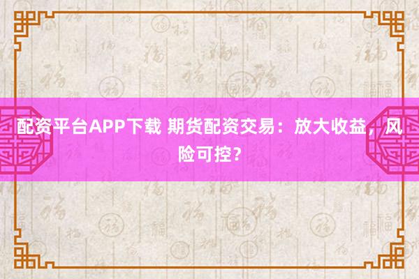 配资平台APP下载 期货配资交易：放大收益，风险可控？
