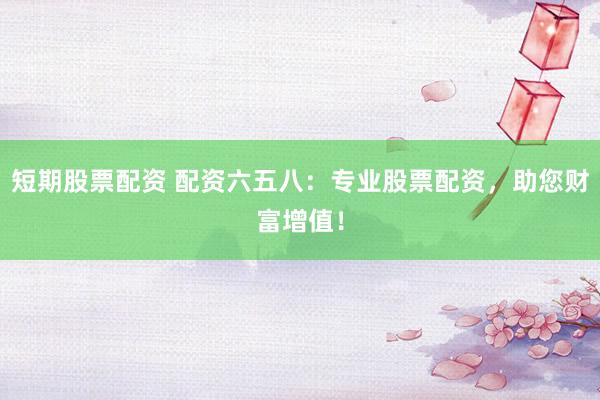 短期股票配资 配资六五八：专业股票配资，助您财富增值！