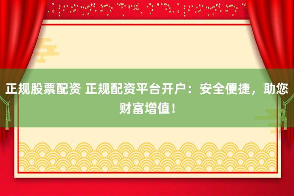 正规股票配资 正规配资平台开户：安全便捷，助您财富增值！