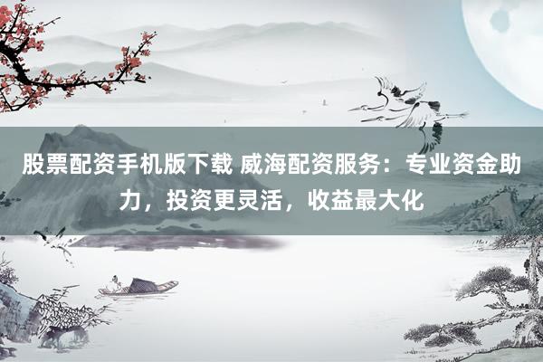 股票配资手机版下载 威海配资服务：专业资金助力，投资更灵活，收益最大化