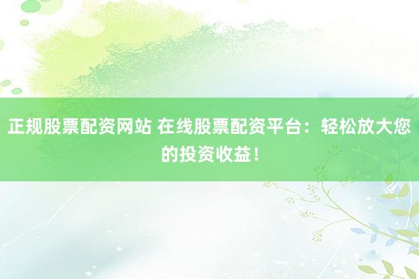 正规股票配资网站 在线股票配资平台：轻松放大您的投资收益！