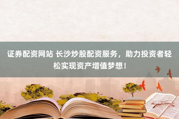 证券配资网站 长沙炒股配资服务，助力投资者轻松实现资产增值梦想！
