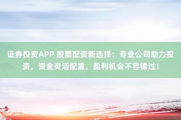 证券投资APP 股票配资新选择：专业公司助力投资，资金灵活配置，盈利机会不容错过！