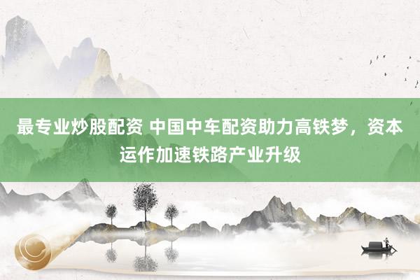 最专业炒股配资 中国中车配资助力高铁梦，资本运作加速铁路产业升级