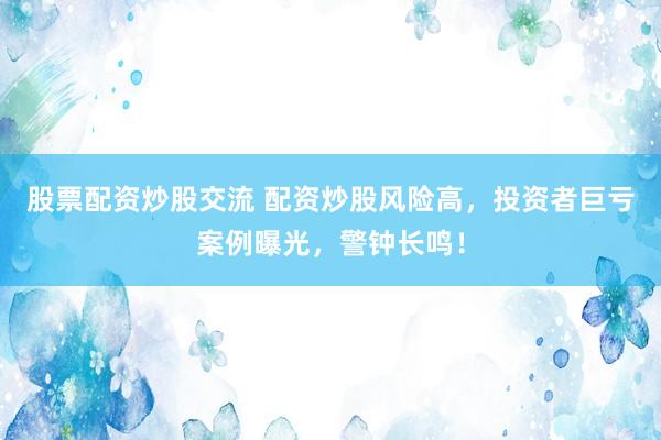 股票配资炒股交流 配资炒股风险高，投资者巨亏案例曝光，警钟长鸣！