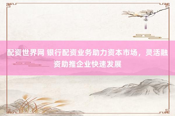 配资世界网 银行配资业务助力资本市场，灵活融资助推企业快速发展