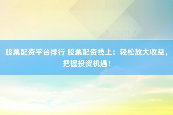 股票配资平台排行 股票配资线上：轻松放大收益，把握投资机遇！