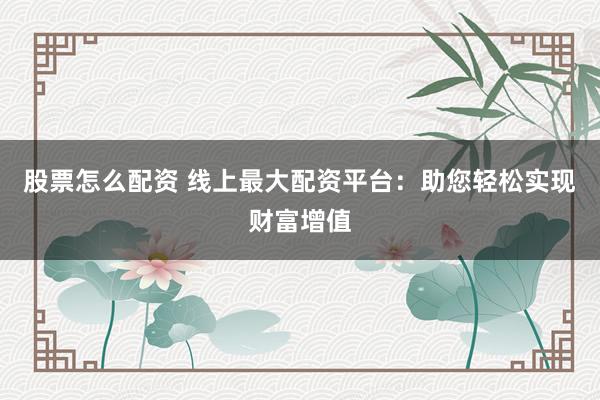 股票怎么配资 线上最大配资平台：助您轻松实现财富增值
