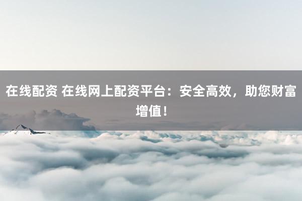 在线配资 在线网上配资平台：安全高效，助您财富增值！