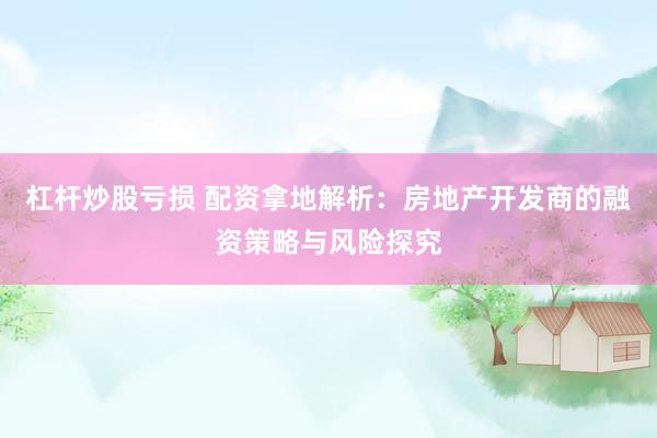 杠杆炒股亏损 配资拿地解析：房地产开发商的融资策略与风险探究