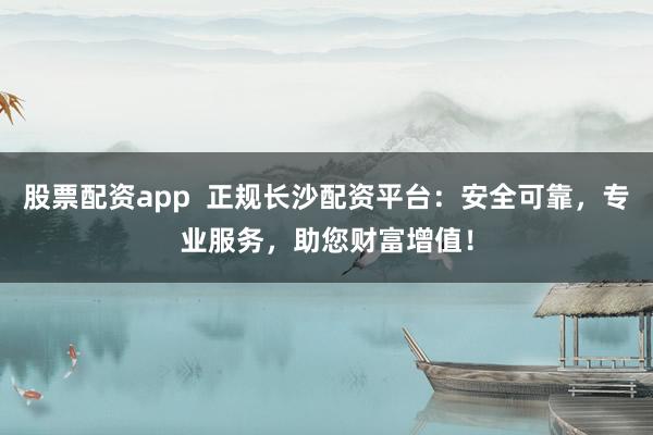 股票配资app  正规长沙配资平台：安全可靠，专业服务，助您财富增值！
