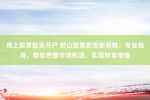 线上股票配资开户 鞍山股票配资新策略：专业指导，助您把握市场机遇，实现财富增值