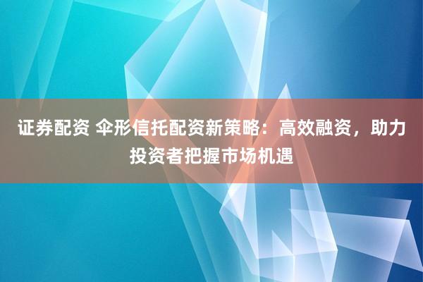 证券配资 伞形信托配资新策略：高效融资，助力投资者把握市场机遇